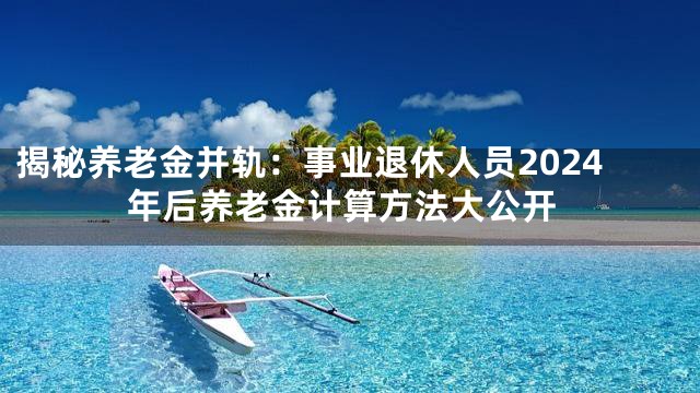 揭秘养老金并轨：事业退休人员2024年后养老金计算方法大公开