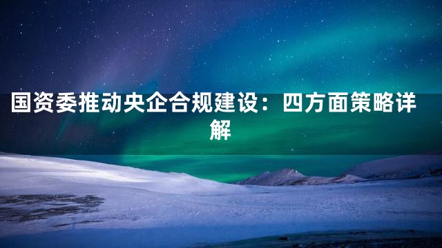 国资委推动央企合规建设：四方面策略详解