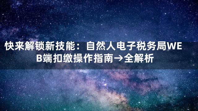快来解锁新技能：自然人电子税务局WEB端扣缴操作指南→全解析