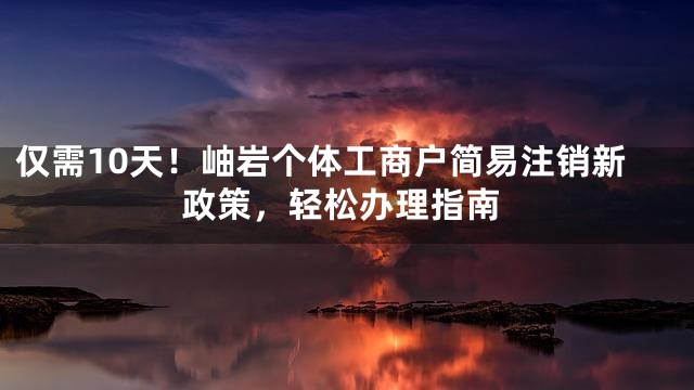 仅需10天！岫岩个体工商户简易注销新政策，轻松办理指南