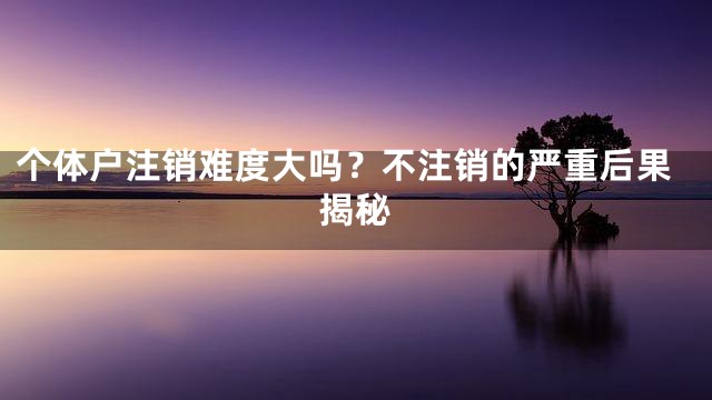 个体户注销难度大吗？不注销的严重后果揭秘