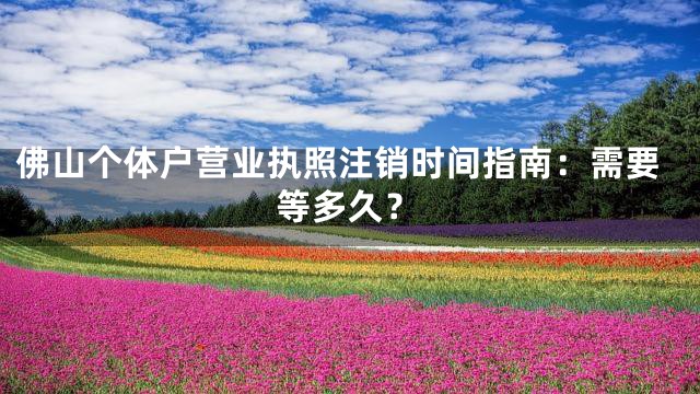 佛山个体户营业执照注销时间指南：需要等多久？