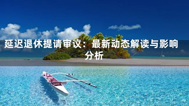 延迟退休提请审议：最新动态解读与影响分析