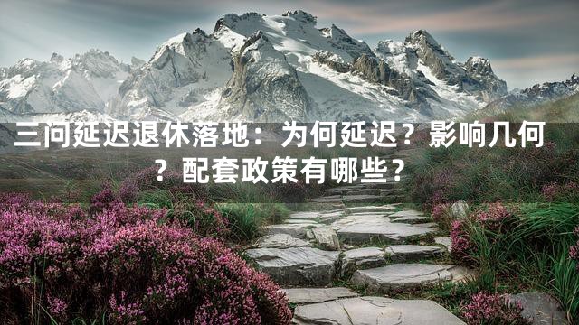 三问延迟退休落地：为何延迟？影响几何？配套政策有哪些？