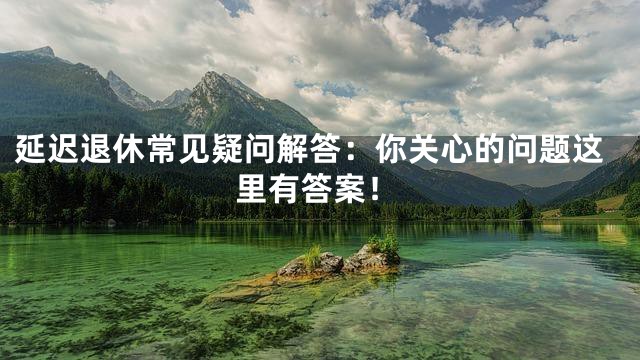延迟退休常见疑问解答：你关心的问题这里有答案！