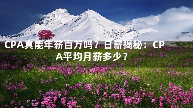CPA真能年薪百万吗？日薪揭秘：CPA平均月薪多少？