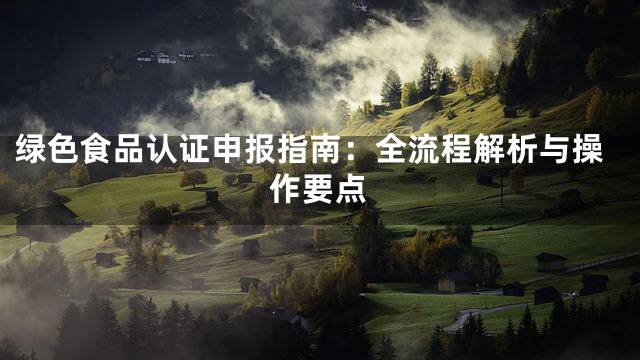 绿色食品认证申报指南：全流程解析与操作要点