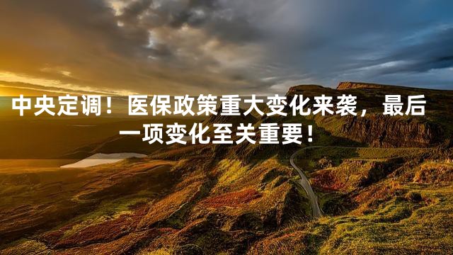 中央定调！医保政策重大变化来袭，最后一项变化至关重要！