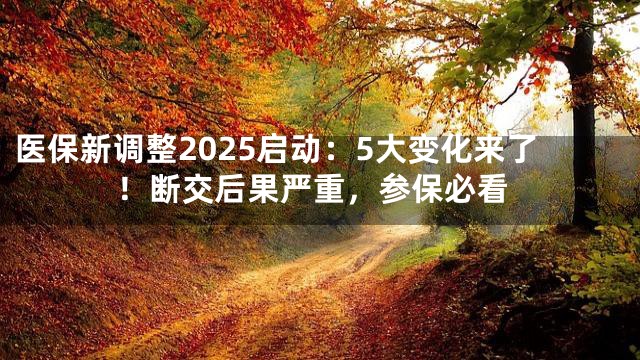 医保新调整2025启动：5大变化来了！断交后果严重，参保必看