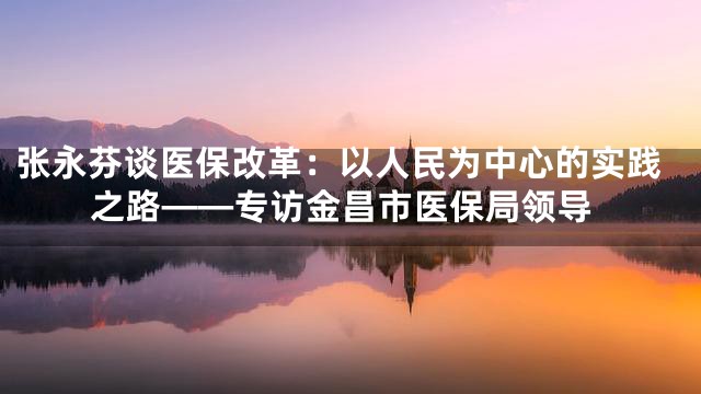 张永芬谈医保改革：以人民为中心的实践之路——专访金昌市医保局领导