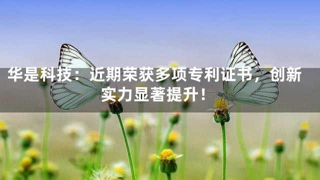 华是科技：近期荣获多项专利证书，创新实力显著提升！