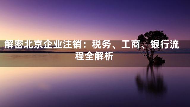 解密北京企业注销：税务、工商、银行流程全解析