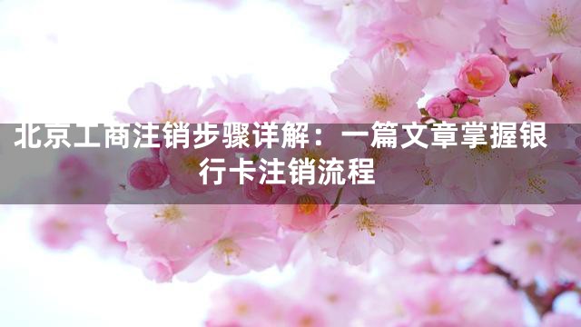 北京工商注销步骤详解：一篇文章掌握银行卡注销流程