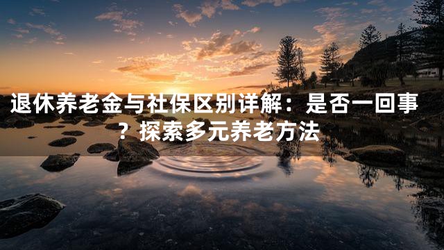 退休养老金与社保区别详解：是否一回事？探索多元养老方法