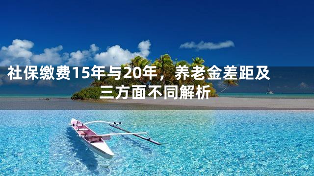 社保缴费15年与20年，养老金差距及三方面不同解析
