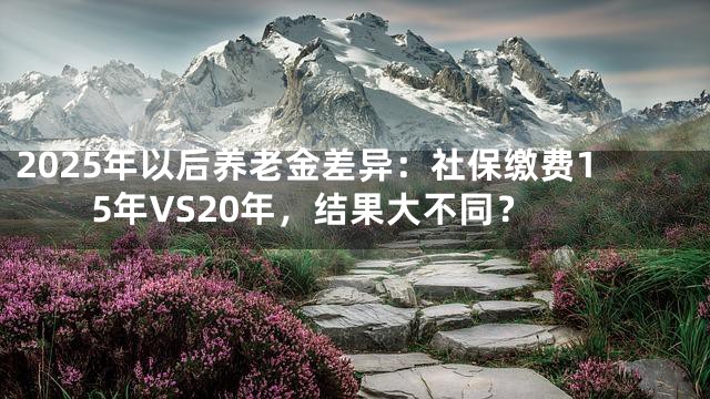 2025年以后养老金差异：社保缴费15年VS20年，结果大不同？