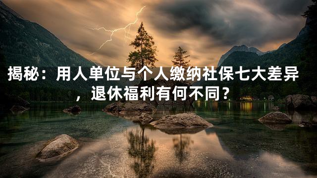 揭秘：用人单位与个人缴纳社保七大差异，退休福利有何不同？