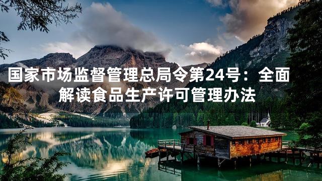 国家市场监督管理总局令第24号：全面解读食品生产许可管理办法