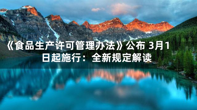 《食品生产许可管理办法》公布 3月1日起施行：全新规定解读