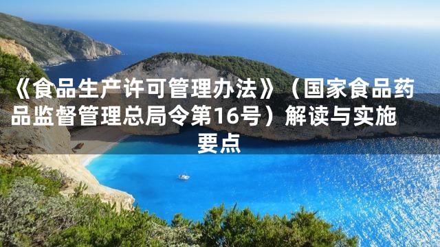 《食品生产许可管理办法》（国家食品药品监督管理总局令第16号）解读与实施要点