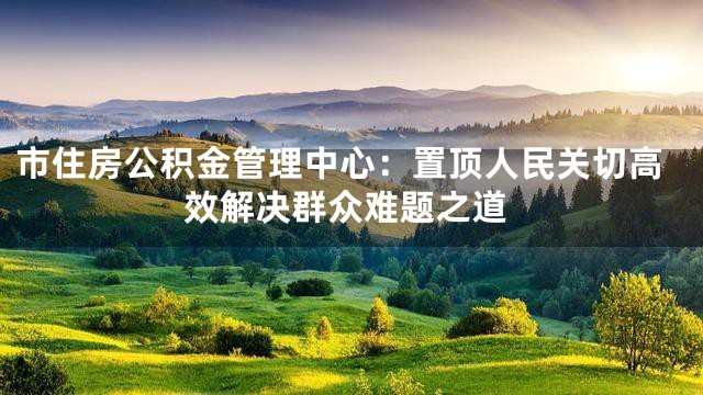 市住房公积金管理中心：置顶人民关切高效解决群众难题之道