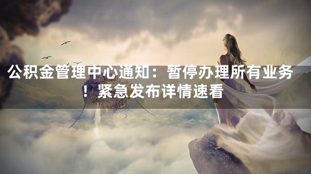 公积金管理中心通知：暂停办理所有业务！紧急发布详情速看