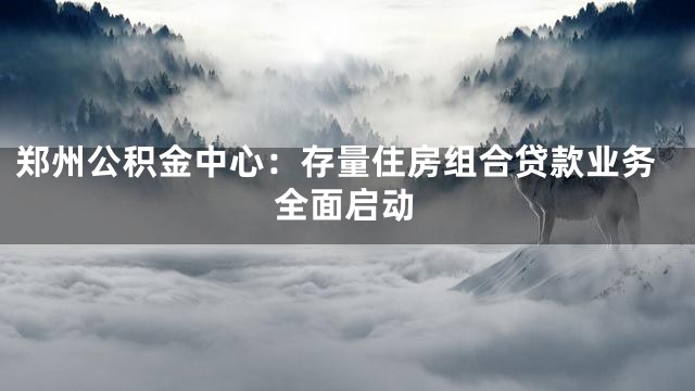 郑州公积金中心：存量住房组合贷款业务全面启动
