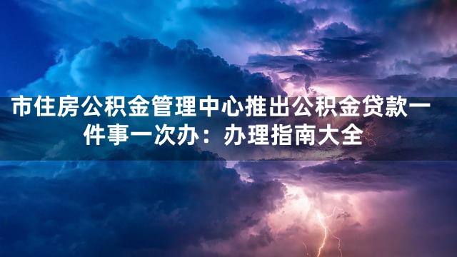 市住房公积金管理中心推出公积金贷款一件事一次办：办理指南大全
