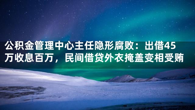 公积金管理中心主任隐形腐败：出借45万收息百万，民间借贷外衣掩盖变相受贿