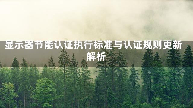 显示器节能认证执行标准与认证规则更新解析