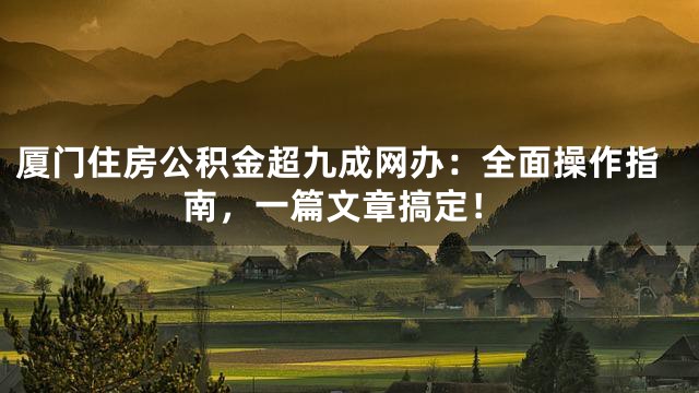 厦门住房公积金超九成网办：全面操作指南，一篇文章搞定！