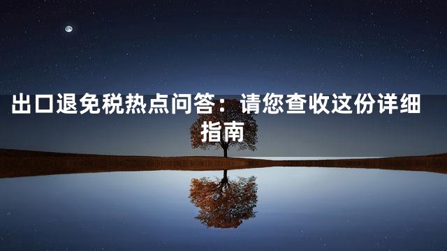 出口退免税热点问答：请您查收这份详细指南