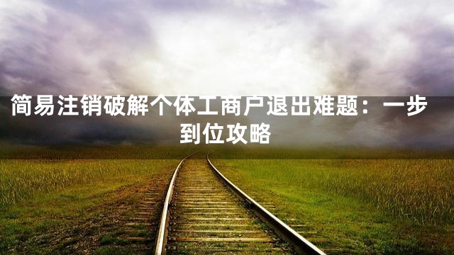简易注销破解个体工商户退出难题：一步到位攻略