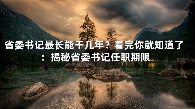 省委书记最长能干几年？看完你就知道了：揭秘省委书记任职期限