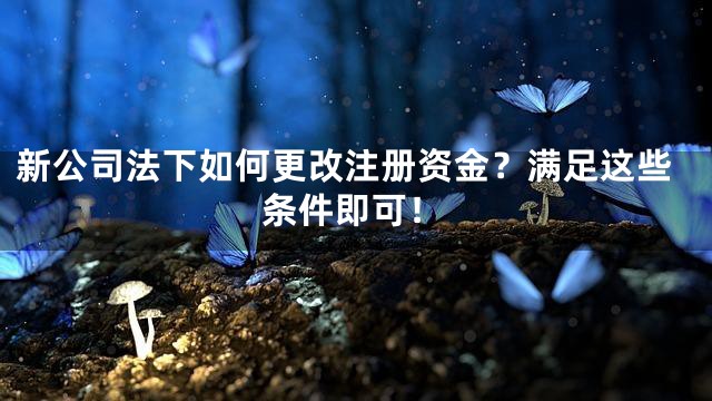 新公司法下如何更改注册资金？满足这些条件即可！