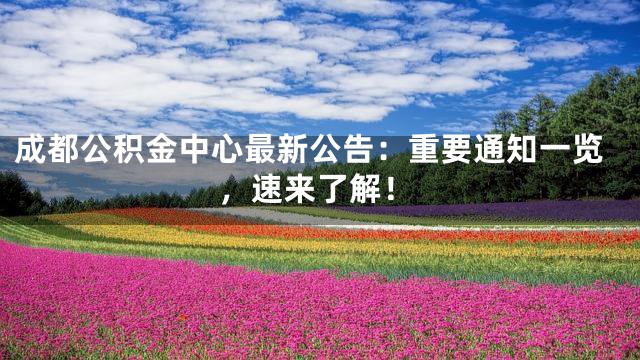 成都公积金中心最新公告：重要通知一览，速来了解！