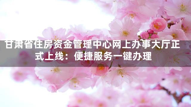甘肃省住房资金管理中心网上办事大厅正式上线：便捷服务一键办理