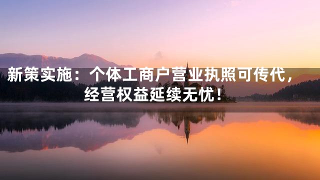新策实施：个体工商户营业执照可传代，经营权益延续无忧！