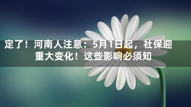 定了！河南人注意：5月1日起，社保迎重大变化！这些影响必须知