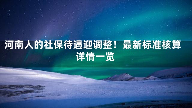 河南人的社保待遇迎调整！最新标准核算详情一览