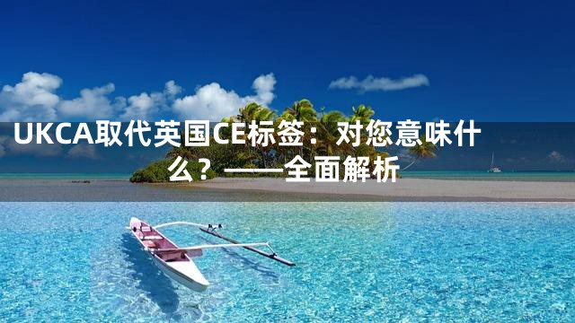 UKCA取代英国CE标签：对您意味什么？——全面解析