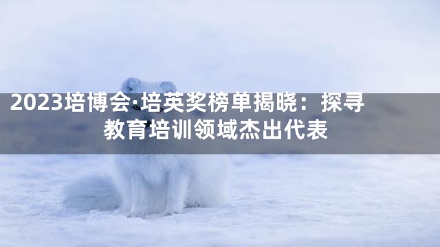 2023培博会·培英奖榜单揭晓：探寻教育培训领域杰出代表