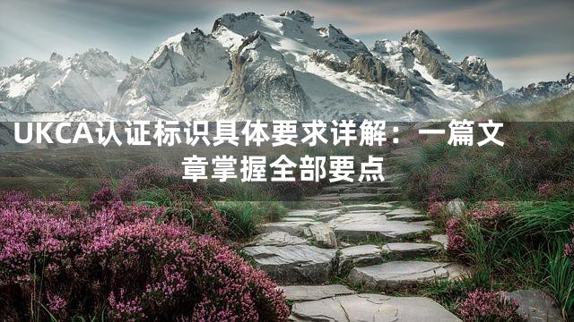 UKCA认证标识具体要求详解：一篇文章掌握全部要点