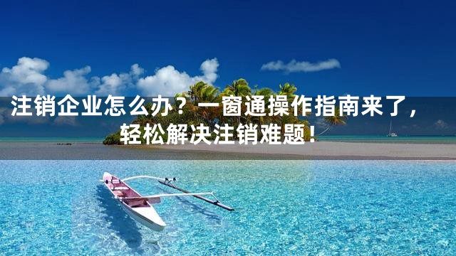 注销企业怎么办？一窗通操作指南来了，轻松解决注销难题！