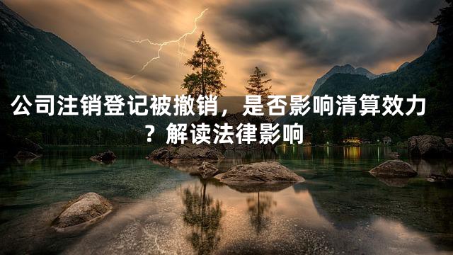 公司注销登记被撤销，是否影响清算效力？解读法律影响