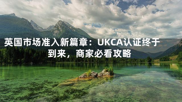 英国市场准入新篇章：UKCA认证终于到来，商家必看攻略