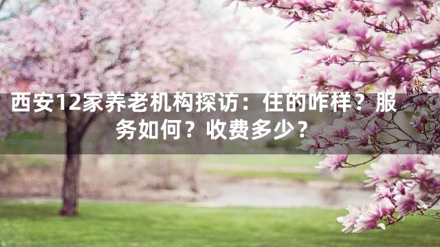西安12家养老机构探访：住的咋样？服务如何？收费多少？
