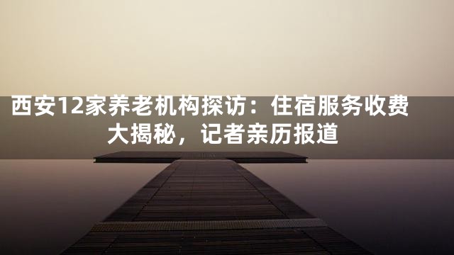 西安12家养老机构探访：住宿服务收费大揭秘，记者亲历报道