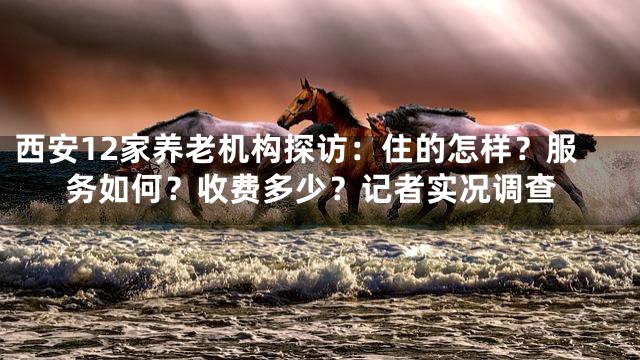 西安12家养老机构探访：住的怎样？服务如何？收费多少？记者实况调查