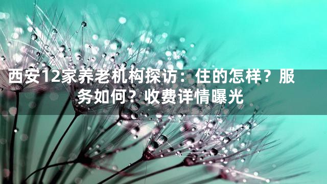 西安12家养老机构探访：住的怎样？服务如何？收费详情曝光